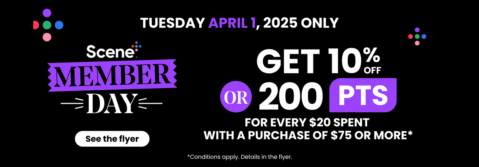 "Text Reading: " Scene Member Day. Tuesday, April 1, 2025 only. Get 10% off or 200 points for every $20 spent with a purchase of $75 or more. Conditions apply. See the flyer for details."